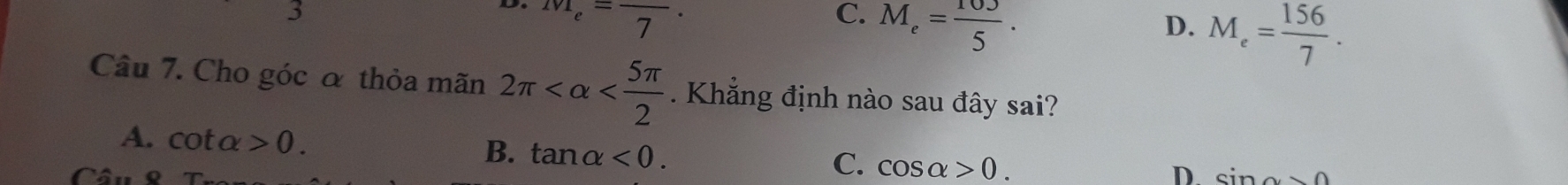 M_e=frac 7.
C. M_e= 103/5 .
D. M_e= 156/7 . 
Câu 7. Cho góc α thỏa mãn 2π . Khẳng định nào sau đây sai?
A. cot alpha >0. B. tan alpha <0</tex>.
C. cos alpha >0. 
D
Câu sin alpha >0