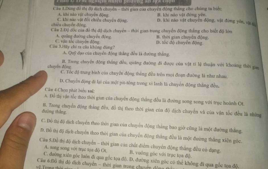 Phă C Trắc nghệm mệu phương an lựa chộn
Cầu 1.Dùng đồ thị độ dịch chuyên - thời gian của chuyển động thăng cho chúng ta biết:
A. khi nào vật chuyển động. B. khi nào vật đứng yên.
C. khi nào vật đổi chiều chuyên động. D. khi nào vật chuyền động, vật đứng yến, vật đời
chiều chuyên động.
Câu 2.Độ đốc của đồ thị độ dịch chuyển - thời gian trong chuyển động thẳng cho biết độ lớn
A. quãng đường chuyển động. B. thời gian chuyển động.
C. vận tốc chuyển động. D. tốc độ chuyển động.
Câu 3.Hãy chỉ ra câu không đúng?
A. Quỹ đạo của chuyển động thẳng đều là đường thẳng.
B. Trong chuyển động thẳng đều, quãng đường đi được của vật tí lệ thuận với khoáng thời gian
chuyền động
C. Tốc độ trung bình của chuyển động thẳng đều trên mọi đoạn đường là như nhau.
D. Chuyển động đi lại của một pit-tông trong xi lanh là chuyền động thẳng đều.
Câu 4.Chọn phát biểu sai:
A. Đồ thị vận tốc theo thời gian của chuyển động thẳng đều là đường song song với trục hoành Ot.
B. Trong chuyển động thẳng đều, đồ thị theo thời gian của độ dịch chuyền và của vận tốc đều là những
đường thắng.
C. Đỗ thị độ dịch chuyển theo thời gian của chuyển động thắng bao giờ cũng là một đường thắng.
D. Đồ thị độ dịch chuyển theo thời gian của chuyển động thắng đều là một đường thắng xiên góc.
Câu 5.Đồ thị độ dịch chuyển - thời gian của chất điểm chuyển động thẳng đều có dạng.
A. song song với trục tọa độ Ot. B. vuông góc với trục tọa độ.
C. đường xiên góc luôn đi qua gốc tọa độ. D. đường xiên góc có thể không đi qua gốc tọa độ.
Câu 6:Đồ thị độ dịch chuyển - thời gian trong chuyển động
về Trong thể