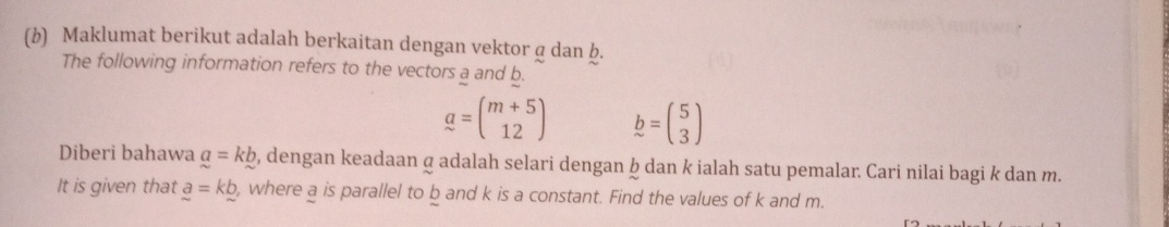 Maklumat berikut adalah berkaitan dengan vektor g dan b. 
The following information refers to the vectors a and b.
a=beginpmatrix m+5 12endpmatrix b=beginpmatrix 5 3endpmatrix
Diberi bahawa a=kb , dengan keadaan σ adalah selari dengan ḫ dan k ialah satu pemalar. Cari nilai bagi k dan m. 
It is given that _ a=k_ b , where a is parallel to b and k is a constant. Find the values of k and m.