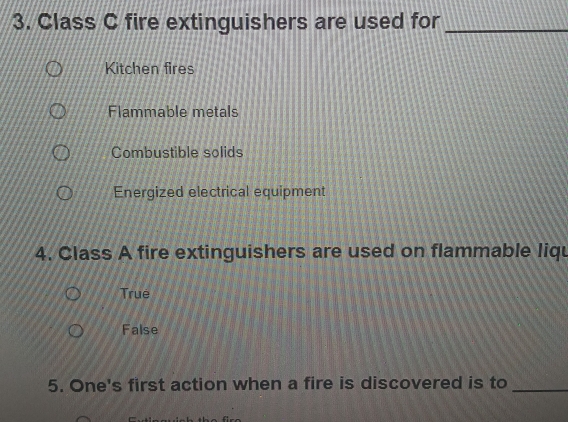 Class C fire extinguishers are used for_
Kitchen fires
Flammable metals
Combustible solids
Energized electrical equipment
4. Class A fire extinguishers are used on flammable liqu
True
False
5. One's first action when a fire is discovered is to_