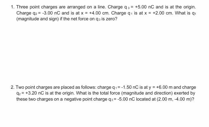 Three point charges are arranged on a line. Charge q_3=+5.00nC and is at the origin. 
Charge q_2=-3.00nC and is at x=+4.00cm. Charge q is at x=+2.00cm. What is q_1
(magnitude and sign) if the net force on q_3 is zero? 
2. Two point charges are placed as follows: charge q_1=-1.50nC is at y=+6.00m and charge
q_2=+3.20nC is at the origin. What is the total force (magnitude and direction) exerted by 
these two charges on a negative point charge q_3=-5.00nC located at (2.00m 1 − 4.00m) ?