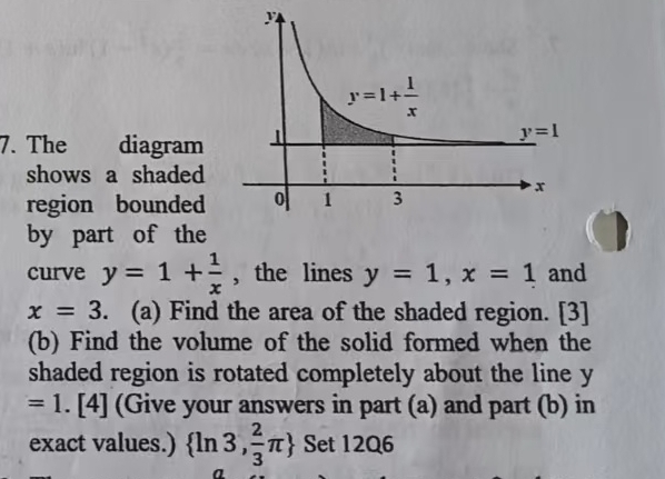 The diagram 
shows a shaded
region bounded 
by part of the
curve y=1+ 1/x  , the lines y=1,x=1 and
x=3. (a) Find the area of the shaded region. [3]
(b) Find the volume of the solid formed when the
shaded region is rotated completely about the line y
=1.[4] (Give your answers in part (a) and part (b) in
exact values.)  ln 3, 2/3 π  Set 12Q6
a