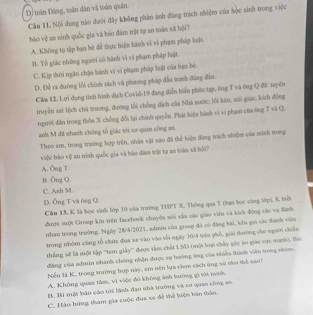 D toàn Đảng, toàn dân và toàn quân.
Câu 11. Nội dung nào dưới đây không phản ánh đúng trách nhiệm của học sinh trong việc
bảo vệ an ninh quốc gia và bảo đảm trật tự an toàn xã hội?
A. Không tụ tập bạn bè đễ thực hiện hành vi vi phạm pháp luật.
B. Tổ giác những người có hành vi vi phạm pháp luật.
C. Kịp thời ngăn chặn hành vi vi phạm pháp luật của bạn bè.
D. Đề ra đường lối chính sách và phương pháp đầu tranh đúng đấn.
Câu 12, Lợi dụng tình hình dịch Covid-19 đang diễn biến phức tạp, ông T và ông Q đã: tuyên
truyền sai lệch chủ trương, đường lối chống dịch của Nhà nước; lôi kéo, xúi giục, kích động
người dân trong thôn X chống đối lại chính quyền. Phát hiện hành vi vi phạm của ông T và Q,
anh M đã nhanh chóng tố giác tới cơ quan công an.
Theo em, trong trường hợp trên, nhân vật nào đã thể hiện đúng trách nhiệm của mình trong
việc bảo vệ an ninh quốc gia và bảo đảm trật tự an toàn xã hội?
A. Ông T.
B. Ông Q.
C. Anh M.
D. Ông T và ông Q.
Câu 13. K là học sinh lớp 10 của trường THPT X. Thông qua T (bạn học cùng lớp), K biết
được một Group kín trên facebook chuyên nói xấu các giáo viên và kích động các vụ đánh
nhau trong trường. Ngày 28/4/2021, admin của group đó có đăng bài, kêu gọi các thành viên
trong nhóm cùng tổ chức đua xe vào vào tối ngày 30/4 trên phố, giải thưởng cho người chiến
thắng sẽ là một tập “tem giấy” được tầm chất LSD (một loại chấy gây ảo giác cực mạnh). Bài
đăng của admin nhanh chóng nhận được sự hưởng ứng của nhiều thành viên trong nhóm.
Nếu là K, trong trường hợp này, em nên lựa chọn cách ứng xử như thế nào?
A. Không quan tâm, vì việc đó không ảnh hưởng gì tới mình.
B. Bí mật báo cáo tới lãnh đạo nhà trường và cơ quan công an.
C. Hào hứng tham gia cuộc đua xe để thể hiện bản thân.