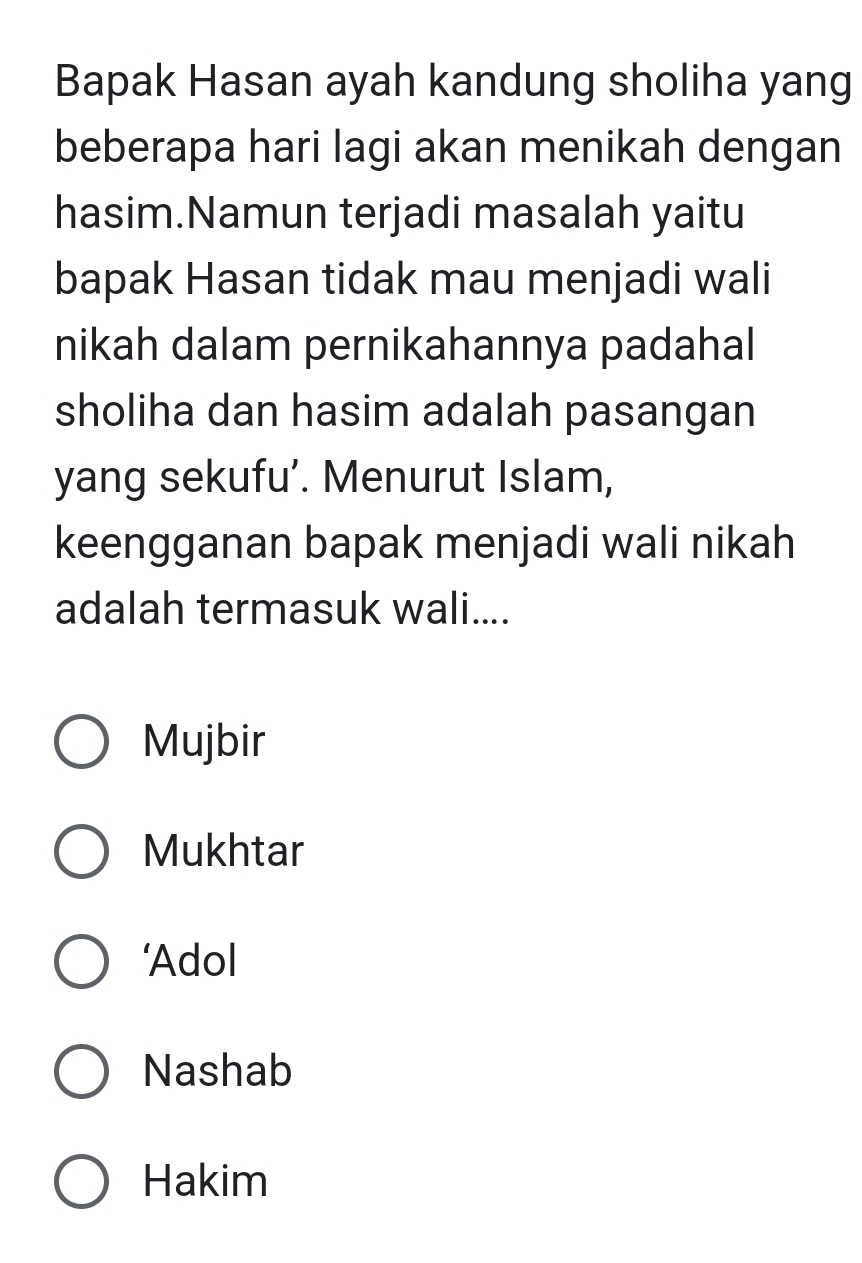 Bapak Hasan ayah kandung sholiha yang
beberapa hari lagi akan menikah dengan
hasim.Namun terjadi masalah yaitu
bapak Hasan tidak mau menjadi wali
nikah dalam pernikahannya padahal
sholiha dan hasim adalah pasangan
yang sekufu’. Menurut Islam,
keengganan bapak menjadi wali nikah
adalah termasuk wali....
Mujbir
Mukhtar
‘Adol
Nashab
Hakim