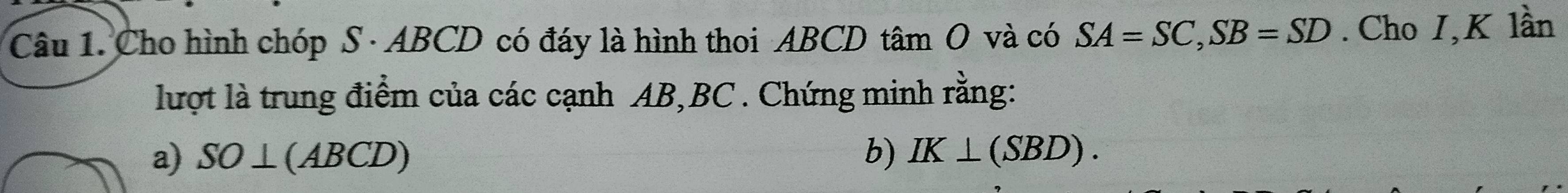 Cho hình chóp S · ABCD có đáy là hình thoi ABCD tâm O và có SA=SC, SB=SD. Cho I,K lần 
lượt là trung điểm của các cạnh AB, BC. Chứng minh rằng: 
a) SO⊥ (ABCD) b) IK⊥ (SBD).