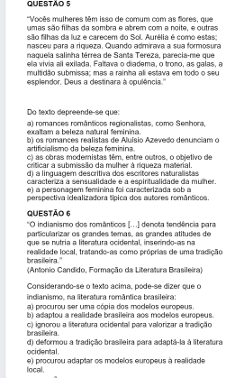 'Vocês mulheres têm isso de comum com as flores, que
umas são filhas da sombra e abrem com a noite, e outras
são filhas da luz e carecem do Sol. Aurélia é como estas:
nasceu para a riqueza. Quando admirava a sua formosura
naquela salinha térrea de Santa Tereza, parecia-me que
ela vivia ali exilada. Faltava o diadema, o trono, as galas, a
multidão submissa; mas a rainha ali estava em todo o seu
esplendor. Deus a destinara à opulência.''
Do texto depreende-se que:
a) romances românticos regionalistas, como Senhora,
exaltam a beleza natural feminina.
b) os romances realistas de Aluisio Azevedo denunciam o
artificialismo da beleza feminina.
c) as obras modemistas têm, entre outros, o objetivo de
criticar a submissão da mulher à riqueza material.
d) a linguagem descritiva dos escritores naturalistas
caracteriza a sensualidade e a espiritualidade da mulher.
e) a personagem feminina foi caracterizada sob a
perspectiva idealizadora típica dos autores românticos.
Questão 6
'O indianismo dos românticos (...) denota tendência para
particularizar os grandes temas, as grandes atitudes de
que se nutria a literatura ocidental, inserindo-as na
brasileira." realidade local, tratando-as como próprias de uma tradição
(Antonio Candido, Formação da Literatura Brasileira)
Considerando-se o texto acima, pode-se dizer que o
indianismo, na literatura romântica brasileira:
a) procurou ser uma cópia dos modelos europeus.
b) adaptou a realidade brasileira aos modelos europeus.
c) ignorou a literatura ocidental para valorizar a tradição brasileira.
d) deformou a tradição brasileira para adaptá-la à literatura
ocidental.
e) procurou adaptar os modelos europeus à realidade
local.