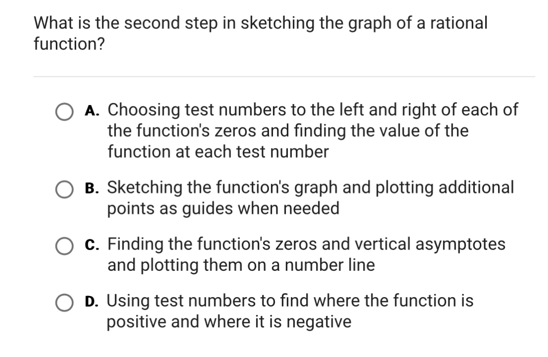 What is the second step in sketching the graph of a rational
function?
A. Choosing test numbers to the left and right of each of
the function's zeros and finding the value of the
function at each test number
B. Sketching the function's graph and plotting additional
points as guides when needed
c. Finding the function's zeros and vertical asymptotes
and plotting them on a number line
D. Using test numbers to find where the function is
positive and where it is negative