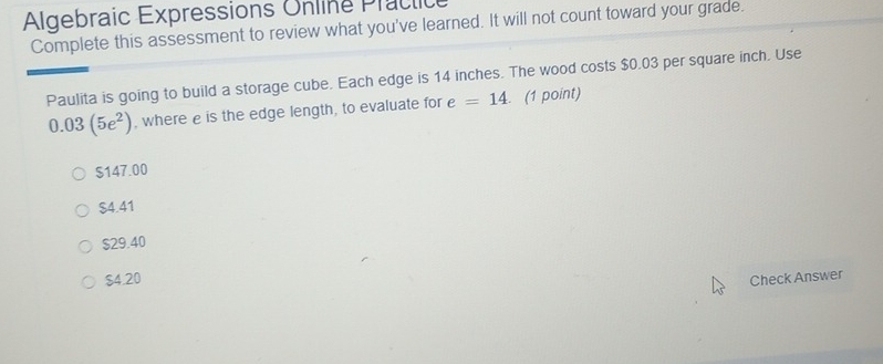 Algebraic Expressions Online Practice
Complete this assessment to review what you've learned. It will not count toward your grade.
Paulita is going to build a storage cube. Each edge is 14 inches. The wood costs $0.03 per square inch. Use
0.03(5e^2) , where e is the edge length, to evaluate for e=14. (1 point)
$147.00
$4.41
$29.40
$4.20 Check Answer