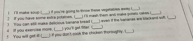 I'll make soup ( ) if you're going to throw these vegetables away.(_  
2 If you have some extra potatoes.( ) I'll mash them and make potato cakes.(_  
3 You can still make delicious banana bread (_ ) even if the bananas are blackand soft. (_  
4 If you exercise more, (_ ) you'll get fitter. (_ 
5 You will get ill (_ ) if you don't cook the chicken thoroughly. (_