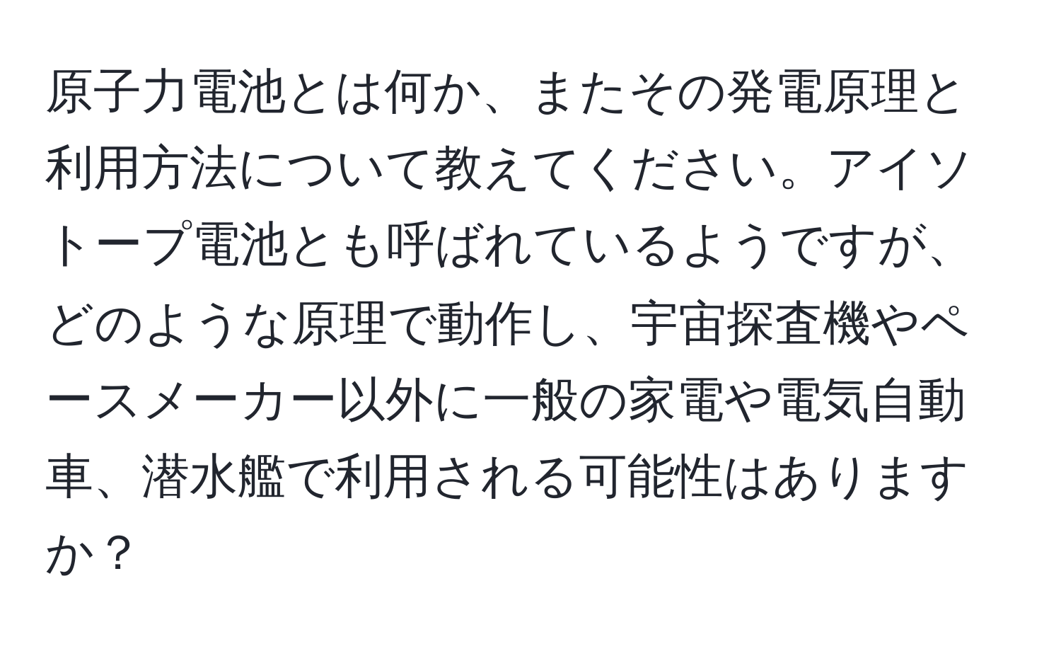 原子力電池とは何か、またその発電原理と利用方法について教えてください。アイソトープ電池とも呼ばれているようですが、どのような原理で動作し、宇宙探査機やペースメーカー以外に一般の家電や電気自動車、潜水艦で利用される可能性はありますか？