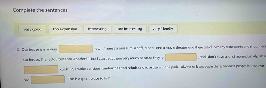 Complete the sentences.
very good too expensive interesting too interesting very friendly
2. Our house is in a very town. There's a museum, a café, a park, and a movie theater, and there are also many restaurants and shops nea
our house. The restaurants are wonderful, but I can't eat there very much because they're , and I don't have a lot of money. Luckily, I'm a
cook! So, I make delicious sandwiches and salads and take them to the park. I always talk to people there, because people in this town
are 180,0). This is a great place to live!