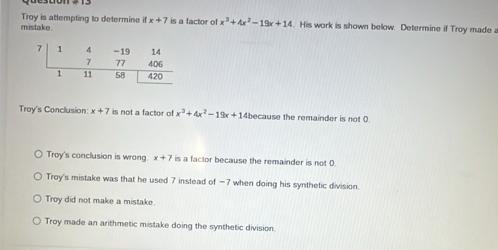 question
Troy is attempting to determine if x+7 is a factor of x^3+4x^2-19x+14. His work is shown below. Determine if Troy made a
mistake.
Troy's Conclusion: x+7 is not a factor of x^3+4x^2-19x+14 because the remainder is not 0.
Troy's conclusion is wrong. x+7 is a factor because the remainder is not 0.
Troy's mistake was that he used 7 instead of −7 when doing his synthetic division.
Troy did not make a mistake.
Troy made an arithmetic mistake doing the synthetic division.