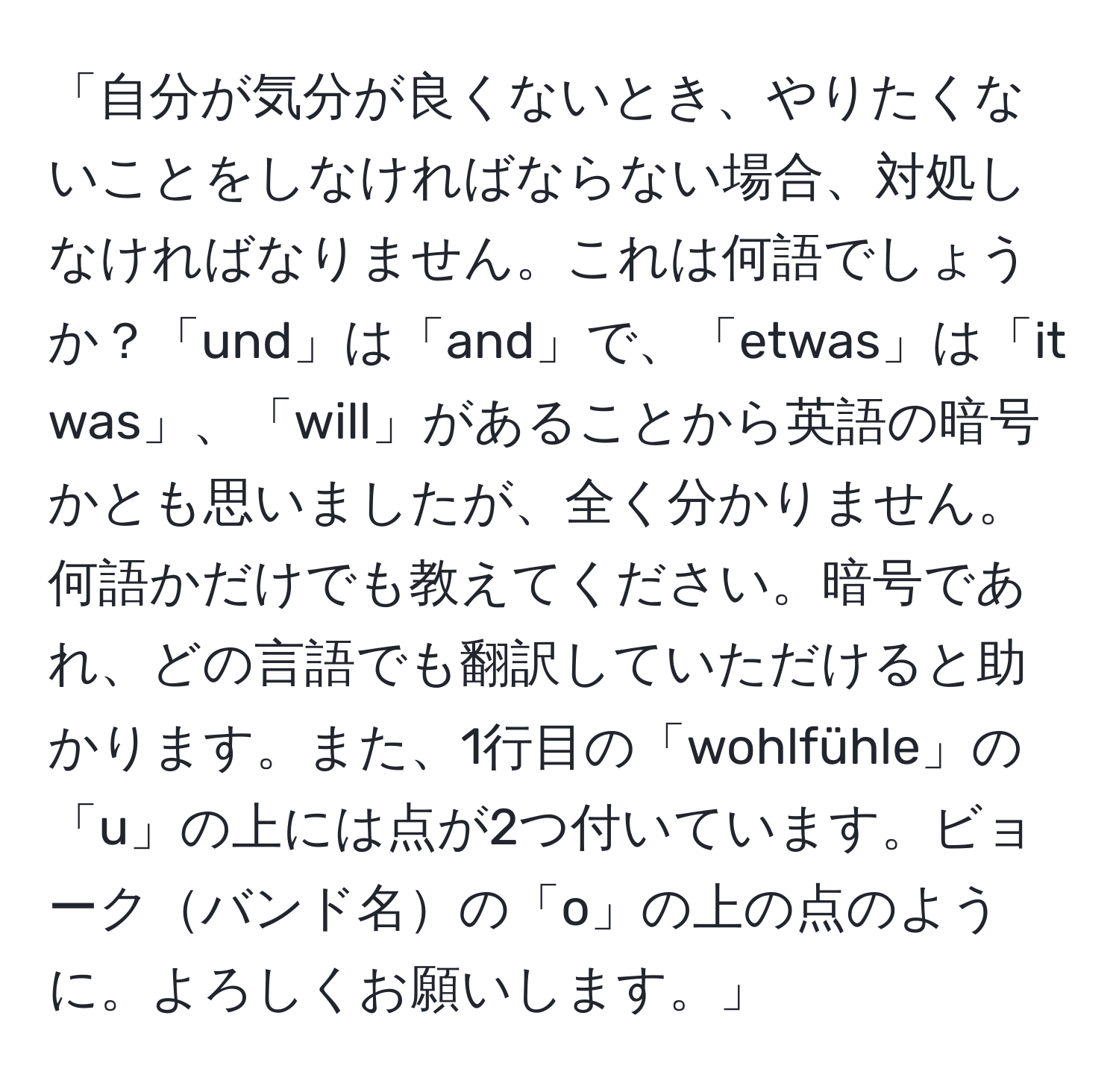 「自分が気分が良くないとき、やりたくないことをしなければならない場合、対処しなければなりません。これは何語でしょうか？「und」は「and」で、「etwas」は「it was」、「will」があることから英語の暗号かとも思いましたが、全く分かりません。何語かだけでも教えてください。暗号であれ、どの言語でも翻訳していただけると助かります。また、1行目の「wohlfühle」の「u」の上には点が2つ付いています。ビョークバンド名の「o」の上の点のように。よろしくお願いします。」