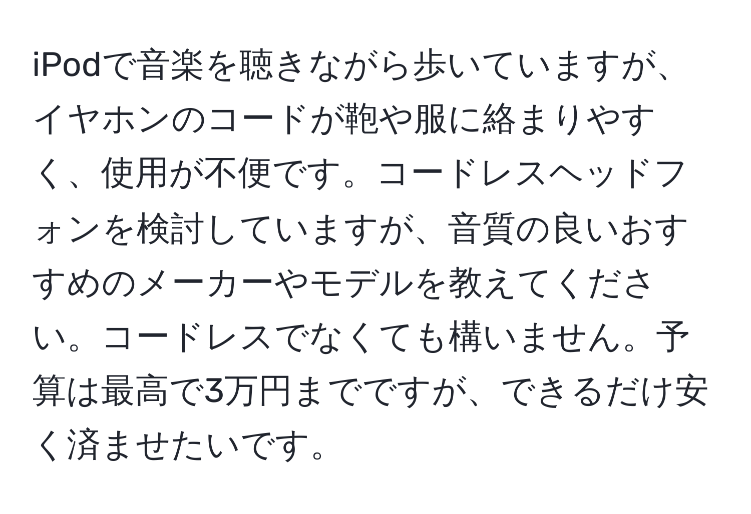 iPodで音楽を聴きながら歩いていますが、イヤホンのコードが鞄や服に絡まりやすく、使用が不便です。コードレスヘッドフォンを検討していますが、音質の良いおすすめのメーカーやモデルを教えてください。コードレスでなくても構いません。予算は最高で3万円までですが、できるだけ安く済ませたいです。