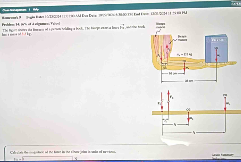 EXPER
Class Management I Help
Homework 9 Begin Date: 10/23/2024 12: 01:00 AM Due Date: 10/29/2024 6 :30:00 PM End Date: 12/31/2024 11:59:00 PM
Problem 14: (6% of Assignment Value) 
The figure shows the forearm of a person holding a book. The biceps exert a force vector F_B
has a mass of 3./ kg. , and the boo
Calculate the magnitude of the force in the elbow joint in units of newtons. Grade Summary
F_F=
N
Deductions