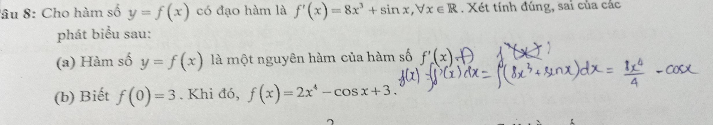 lâu 8: Cho hàm số y=f(x) có đạo hàm là f'(x)=8x^3+sin x, forall x∈ R. Xét tính đúng, sai của các 
phát biểu sau: 
(a) Hàm số y=f(x) là một nguyên hàm của hàm số 
(b) Biết f(0)=3. Khi đó, f(x)=2x^4-cos x+3.