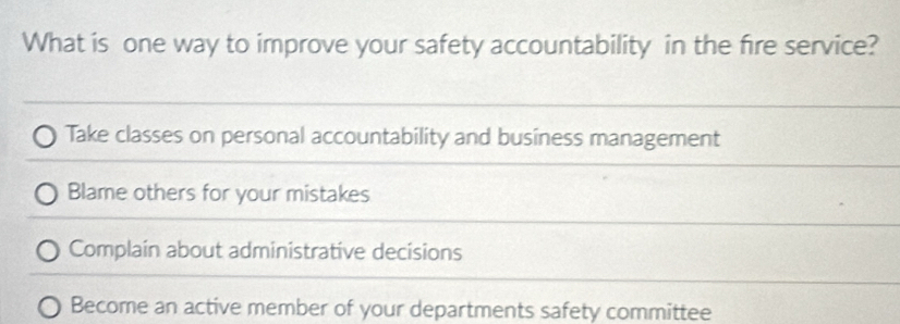 What is one way to improve your safety accountability in the fire service?
Take classes on personal accountability and business management
Blame others for your mistakes
Complain about administrative decisions
Become an active member of your departments safety committee