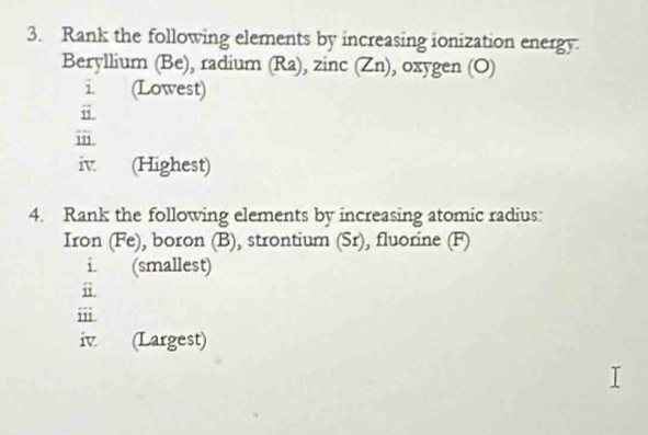 Rank the following elements by increasing ionization energy. 
Beryllium (Be), radium (Ra), zinc (Zn), oxygen (O) 
1 (Lowest) 
i. 
ⅲ 
iv (Highest) 
4. Rank the following elements by increasing atomic radius: 
Iron (Fe), boron (B), strontium (Sr), fluorine (F) 
i. (smallest) 
ⅱ 
iii 
iv. (Largest)