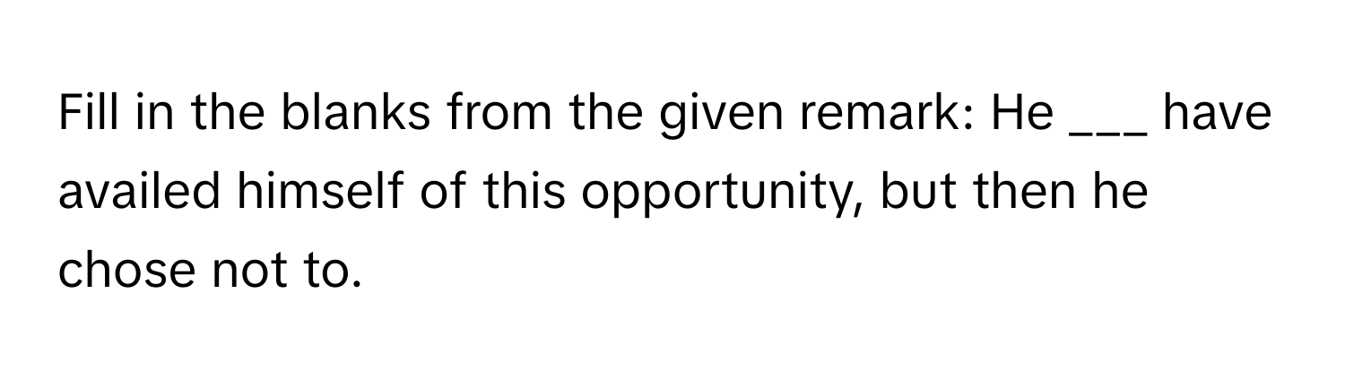 Fill in the blanks from the given remark: He ___ have availed himself of this opportunity, but then he chose not to.