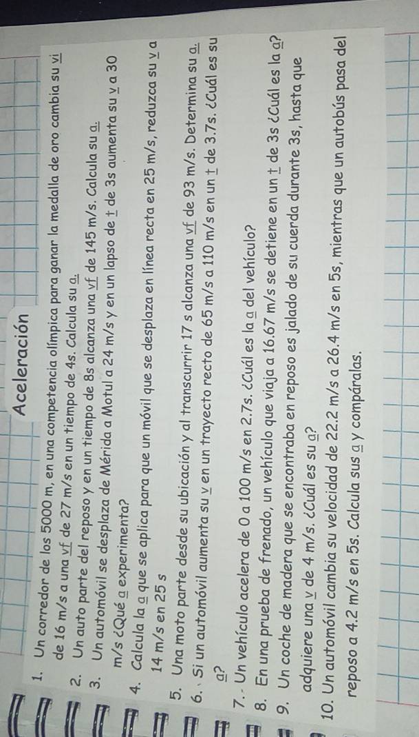 Aceleración 
1. Un corredor de los 5000 m, en una competencia olímpica para ganar la medalla de oro cambia su vi 
de 16 m/s a una vf de 27 m/s en un tiempo de 4s. Calcula su a. 
2. Un auto parte del reposo y en un tiempo de 8s alcanza una vf de 145 m/s. Calcula su a. 
3. Un automóvil se desplaza de Mérida a Motul a 24 m/s y en un lapso de ± de 3s aumenta su y a 30
m/s ¿Qué a experimenta? 
4. Calcula la ª que se aplica para que un móvil que se desplaza en línea recta en 25 m/s, reduzca su y a
14 m/s en 25 s
5. Una moto parte desde su ubicación y al transcurrir 17 s alcanza una vf de 93 m/s. Determina su a. 
6. Si un automóvil aumenta su y en un trayecto recto de 65 m/s a 110 m/s en un ± de 3.7s. ¿Cuál es su 
a? 
7. - Un vehículo acelera de 0 a 100 m/s en 2.7s. ¿Cuál es la a del vehículo? 
8. En una prueba de frenado, un vehículo que viaja a 16.67 m/s se detiene en un ± de 3s ¿Cuál es la a? 
9. Un coche de madera que se encontraba en reposo es jalado de su cuerda durante 3s, hasta que 
adquiere una y de 4 m/s. ¿Cuál es su ? 
10. Un automóvil cambia su velocidad de 22.2 m/s a 26.4 m/s en 5s, mientras que un autobús pasa del 
reposo a 4.2 m/s en 5s. Calcula sus a y compáralas.
