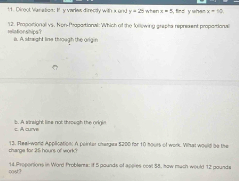Direct Variation: If y varies directly with x and y=25 when x=5 , find y when x=10. 
12. Proportional vs. Non-Proportional: Which of the following graphs represent proportional
relationships?
a. A straight line through the origin
b. A straight line not through the origin
c. A curve
13. Real-world Application: A painter charges $200 for 10 hours of work. What would be the
charge for 25 hours of work?
14.Proportions in Word Problems: If 5 pounds of apples cost $8, how much would 12 pounds
cost?