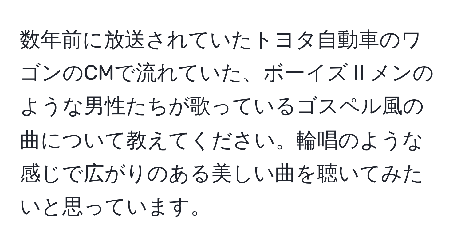 数年前に放送されていたトヨタ自動車のワゴンのCMで流れていた、ボーイズ II メンのような男性たちが歌っているゴスペル風の曲について教えてください。輪唱のような感じで広がりのある美しい曲を聴いてみたいと思っています。