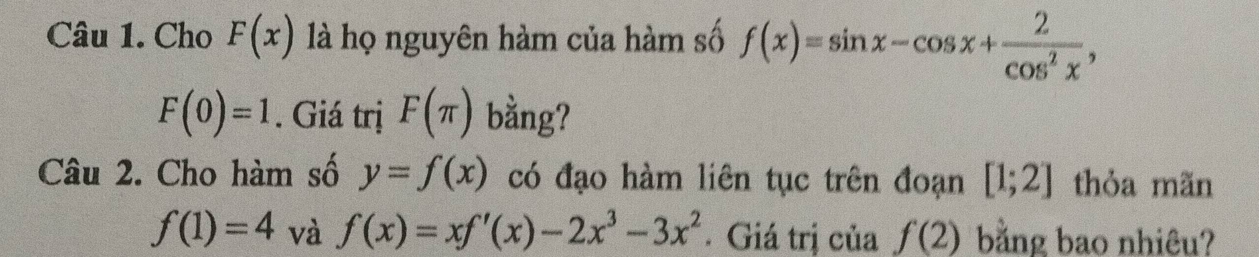 Cho F(x) là họ nguyên hàm của hàm số f(x)=sin x-cos x+ 2/cos^2x ,
F(0)=1. Giá trị F(π ) bằng? 
Câu 2. Cho hàm số y=f(x) có đạo hàm liên tục trên đoạn [1;2] thỏa mãn
f(1)=4 và f(x)=xf'(x)-2x^3-3x^2. Giá trị của f(2) bằng bao nhiêu?