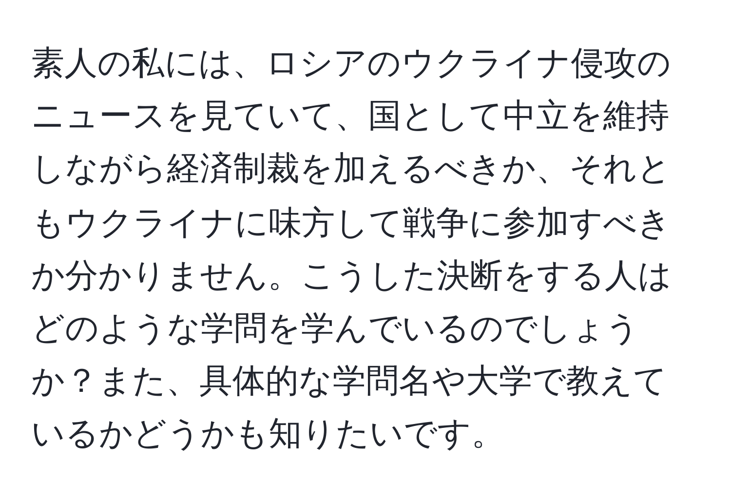 素人の私には、ロシアのウクライナ侵攻のニュースを見ていて、国として中立を維持しながら経済制裁を加えるべきか、それともウクライナに味方して戦争に参加すべきか分かりません。こうした決断をする人はどのような学問を学んでいるのでしょうか？また、具体的な学問名や大学で教えているかどうかも知りたいです。