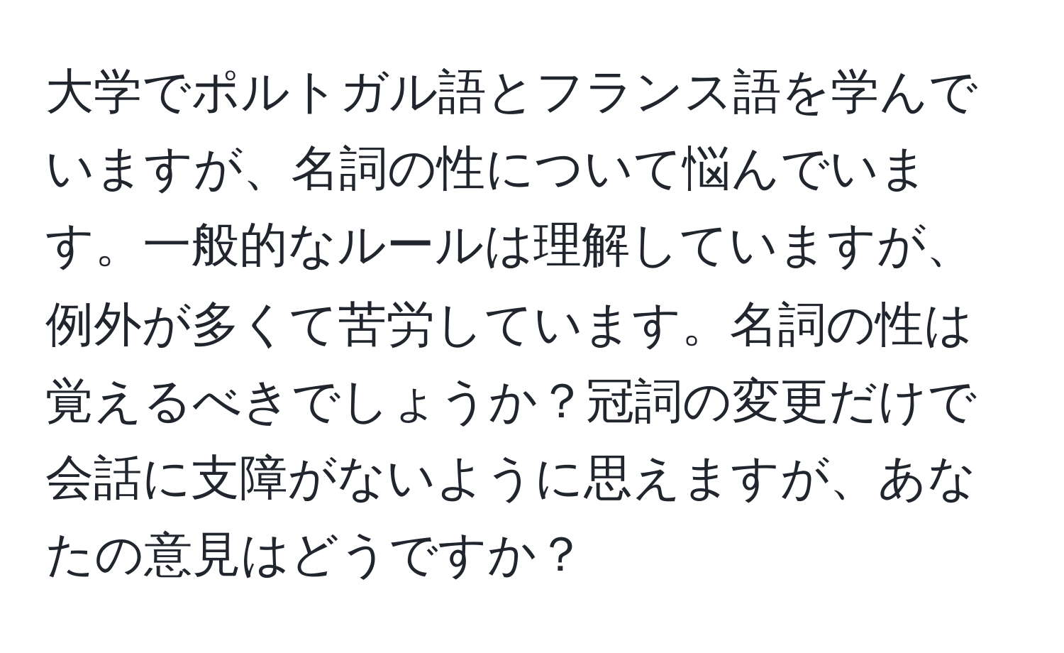 大学でポルトガル語とフランス語を学んでいますが、名詞の性について悩んでいます。一般的なルールは理解していますが、例外が多くて苦労しています。名詞の性は覚えるべきでしょうか？冠詞の変更だけで会話に支障がないように思えますが、あなたの意見はどうですか？