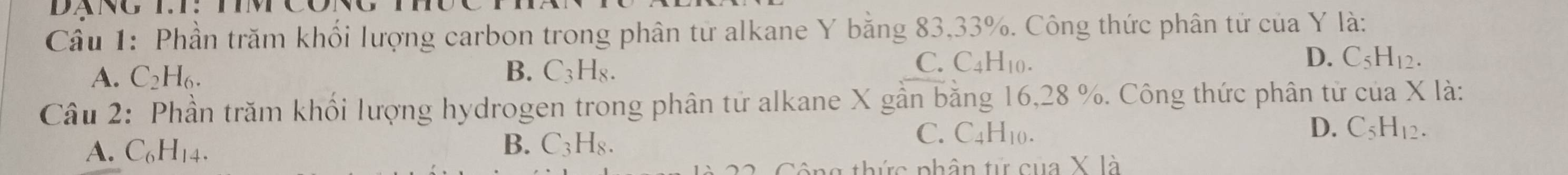 Phần trăm khối lượng carbon trong phân từ alkane Y bằng 83, 33%. Công thức phân tử của Y là:
B.
A. C_2H_6. C_3H_8.
D.
C. C4H10. C_5H_12. 
Câu 2: Phần trăm khối lượng hydrogen trong phân tử alkane X gần bằng 16, 28 %. Công thức phân tử của X là:
B.
A. C_6H_14. C_3H_8.
C. C _4H_10 D. C_5H_12. 
ông thức phân tử của X là