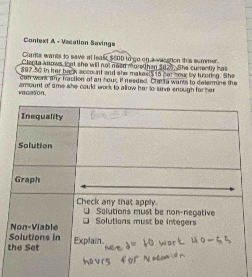 Context A - Vacation Savings 
Clarita wants to save at least $600 to go on a vacation this summer. 
Clanta knows that she will not need more than $825. She currently has
$97.50 in her bank account and she makes $15 per hour by tutoring. She 
can work any fraction of an hour, if needed. Clarita wants to determine the 
amount of time she could work to allow her to save enough for her 
vacation. 
t