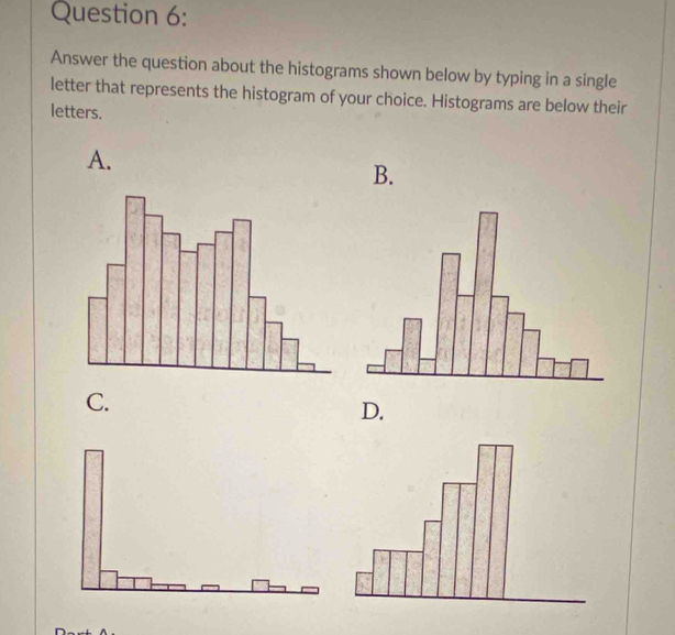 Answer the question about the histograms shown below by typing in a single 
letter that represents the histogram of your choice. Histograms are below their 
letters. 
A. 
B. 
C. 
D.