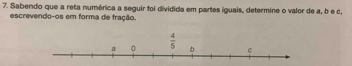 Sabendo que a reta numérica a seguir foi dividida em partes iguais, determine o valor de a, b e c,
escrevendo-os em forma de fração.