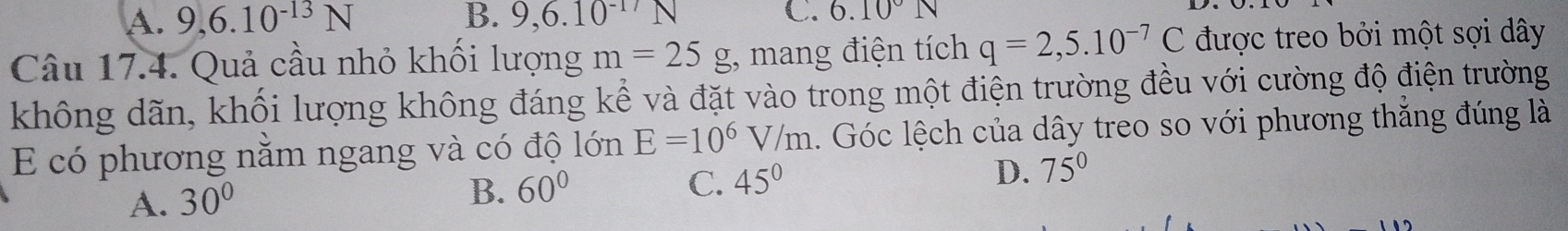 A. 9, 6.10^(-13)N B. 9, 6.10^(-17)N C. 6.10°N
Câu 17.4. Quả cầu nhỏ khối lượng m=25g , mang điện tích q=2,5.10^(-7)C được treo bởi một sợi dây
không dãn, khổi lượng không đáng kể và đặt vào trong một điện trường đều với cường độ điện trường
E có phương nằm ngang và có độ lớn E=10^6V/m. Góc lệch của dây treo so với phương thắng đúng là
A. 30°
B. 60° C. 45° D. 75°