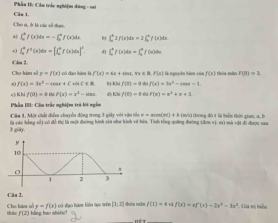 Phần II: Câu trắc nghiệm đúng - sai
Câu 1.
Cho a, b là các số thực.
a) ∈t _a^(bf(x)dx=-∈t _b^af(x)dx. b) ∈t _a^b2f(x)dx=2∈t _b^af(x)dx.
c) ∈t _a^bf^2)(x)dx=[∈t _a^(bf(x)dx]^2). d) ∈t _a^(bf(x)dx=∈t _a^bf(u)du.
Câu 2.
Cho hàm số y=f(x) có đạo hàm là f'(x)=6x+sin x,forall x∈ R.F(x) là nguyên hàm của f(x) thỏa mãn F(0)=3.
a) f(x)=3x^2)-cos x+C với C∈ R. b) Khi f(0)=0 thì f(x)=3x^2-cos x-1.
c) Khi f(0)=0 thì F(x)=x^3-sin x. d) Khi f(0)=0 thì F(π )=π^3+π +3.
Phần III: Câu trắc nghiệm trả lời ngắn
Câu 1. Một chất điểm chuyển động trong 3 giây với vận tốc v=acos (π t)+b (m/s) (trong đó t là biển thời gian; a, b
là các hằng số) có đồ thị là một đường hình sin như hình vẽ bên. Tính tồng quãng đường (đơn vị: m) mà vật đi được sau
3 giây.
Câu 2.
Cho hàm số y=f(x) có đạo hàm liên tục trên [1;2] thỏa mãn f(1)=4 và f(x)=xf'(x)-2x^3-3x^2. Giá trị biểu
thức f(2) bằng bao nhiêu?