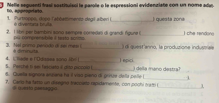 Nelle seguenti frasi sostituisci le parole o le espressioni evidenziate con un nome adat- 
to, appropriato. 
1. Purtroppo, dopo l'abbattimento degli alberi (_ ) questa zona 
è diventata brulla. 
2. I libri per bambini sono sempre corredati di grandi figure (_ ) che rendono 
più comprensibile il testo scritto. 
3. Nel primo periodo di sei mesi (_ ) di quest’anno, la produzione industriale 
è diminuita. 
4. L'lliade e l’Odissea sono libri (_ ) epici. 
5. Perché ti sei fasciato il dito piccolo ( _) della mano destra? 
6. Quella signora anziana ha il viso pieno di grinze della pelle (_ ). 
7. Carlo ha fatto un disegno tracciato rapidamente, con pochi tratti ( 
di questo paesaggio. 
_