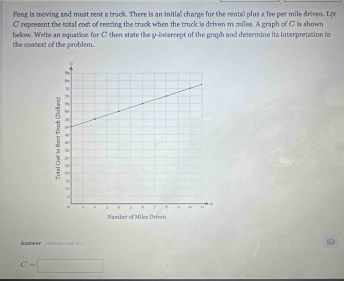 Feng is moving and must rent a truck. There is an initial charge for the rental plus a fee per mile driven. Lät 
C represent the total cost of renting the truck when the truck is driven π miles. A graph of C is shown 
below. Write an equation for C then state the y-intercept of the graph and determine its interpretation in 
the context of the problem. 
Answer Anmps a to 2
C=□