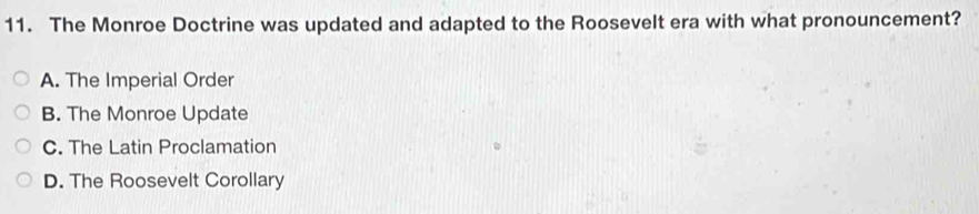 The Monroe Doctrine was updated and adapted to the Roosevelt era with what pronouncement?
A. The Imperial Order
B. The Monroe Update
C. The Latin Proclamation
D. The Roosevelt Corollary