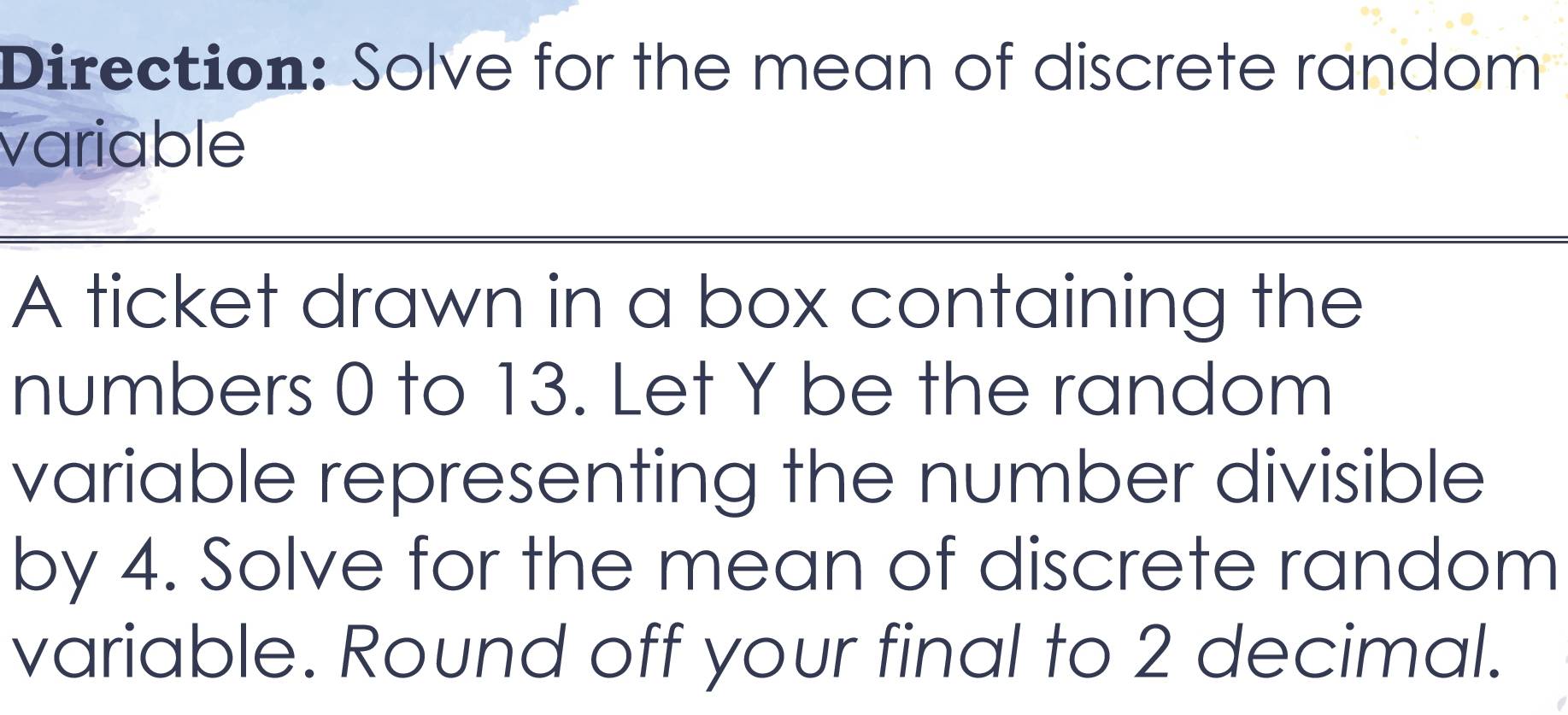 Direction: Solve for the mean of discrefe random 
variable 
A ticket drawn in a box containing the 
numbers 0 to 13. Let Y be the random 
variable representing the number divisible 
by 4. Solve for the mean of discrete random 
variable. Round off your final to 2 decimal.