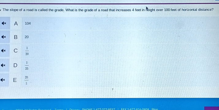 The slope of a road is called the grade. What is the grade of a road that increases 4 feet in height over 100 feet of horizontal distance?
A 104
B 20
C  1/20 
D  1/25 
E  25/1 