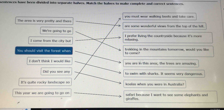 sentences have been divided into separate halves. Match the halves to make complete and correct sentences. 
you must wear walking boots and take care. 
The area is very pretty and there 
are some wonderful views from the top of the hill. 
We're going to go 
I prefer living the countryside because it's more 
I come from the city but relaxing. 
You should visit the forest when trekking in the mountains tomorrow, would you like 
to come? 
I don't think I would like you are in this area; the trees are amazing. 
Did you see any to swim with sharks. It seems very dangerous. 
It's quite rocky landscape so koalas when you were in Australia? 
This year we are going to go on safari because I want to see some elephants and 
giraffes.