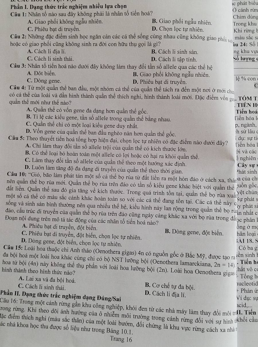 Phần I. Dạng thức trắc nghiệm nhiều lựa chọn lc phát biểu
Ở cánh rừn
* Câu 1: Nhân tố nào sau đây không phải là nhân tố tiến hoá? Chim dùng
A. Giao phối không ngẫu nhiên. B. Giao phối ngẫu nhiên. Trong khu
C. Phiêu bạt di truyền. D. Chọn lọc tự nhiên.  Khi rừng b
Câu 2: Những đặc điểm sinh học ngăn cản các cá thể sống cùng nhau cũng không giao phối vớ màu sắc sa
hoặc có giao phối cũng không sinh ra đời con hữu thụ gọi là gì? âu 24: Số
A. Cách li địa lí. B. Cách li sinh sản. ng khu vực
C. Cách li sinh thái. D. Cách li tập tính.
Số lượng 
Câu 3: Nhân tố tiến hoá nào dưới đây không làm thay đổi tần số allele qua các thế hệ
A. Đột biển. B. Giao phối không ngẫu nhiên.
C. Dòng gene. D. Phiêu bạt di truyền. lệ % con
C
Câu 4: Từ một quần thể ban đầu, một nhóm cá thể của quần thể tách ra đến một nơi ở mới chu
có cá thể của loài và dần hình thành quần thể thích nghi, hình thành loài mới. Đặc điểm vốn g.. TÓM T
quần thể mới như thế nào? tiên H
A. Quần thể có vốn gene đa dạng hơn quần thể gốc. Tiến hoá
B. Ti lệ các kiểu gene, tần số allele trong quần thể bằng nhau. Tiến hóa l
C. Quần thể chỉ có một loại kiểu gene duy nhất. p, ngành,
D. Vốn gene của quần thể ban đầu nghèo nàn hơn quần thể gốc. :h sử lâuc
Câu 5: Theo thuyết tiến hoá tổng hợp hiện đại, chọn lọc tự nhiên có đặc điểm nào dưới đây?   dụ : s ự  ti
Tiến hóa l
A. Chi làm thay đổi tần số allele trội của quần thể có kích thước lớn.
ới và các
B. Có thể loại bỏ hoàn toàn một allele có lợi hoặc có hại ra khỏi quần thể. ễ nghiên
C. Làm thay đổi tần số allele của quần thể theo một hướng xác định.
Cây sự s
D. Luôn làm tăng độ đa dạng di truyền của quần thể theo thời gian. Phát sinh
Câu 10: “Gió, bão làm phát tán một số cá thể bọ rùa từ đất liền ra một hòn đảo ở cách xa, thàn ba của ch
uên quần thể bọ rùa mới. Quần thể bọ rùa trên đảo có tần số kiều gene khác biệt với quần thể 'uồn gốc
dất liền. Quần thể sau đó gia tăng về kích thước. Trong quá trình tồn tại, quần thể bọ rùa xuất yệt chủn
một số cá thể có màu sắc cánh khác hoàn toàn so với các cá thể đang tồn tại. Các cá thể này cy phát sĩ Sự pháts
sống và sinh sản bình thường nên qua nhiều thế hệ, kiểu hình này lan rộng trong quần thể bọ ruấn nhất c
đảo, cầu trúc di truyền của quần thể bọ rùa trên đảo cũng ngày càng khác xa với bọ rùa trong đấọc phân là
Đoạn nội dung trên mô tả tác động của các nhân tố tiến hoá nào? ồng ở mộ
A. Phiêu bạt di truyền, đột biến. B. Dòng gene, đột biển.  hân loạ 
C. Phiêu bạt di truyền, đột biến, chọn lọc tự nhiên. 1ài 18. S
D. Dòng gene, đột biến, chọn lọc tự nhiên. Có ba g
Câu 15: Loài hoa thuộc chi Anh thảo (Oenothera gigas) 4n có nguồn gốc ở Bắc Mỹ, được tạo ra iền sinh h
đa bội hoá một loài hoa khác cùng chi có bộ NST lưỡng bội (Oenothera lamarckiana, 2n=14). Tiến h
hoa tứ bội (4n) này không thể thụ phần với loài hoa lưỡng bội (2n). Loài hoa Oenothera gigas :hất vô có
hình thành theo hình thức nào? + Tổng h
A. Lai xa và đa bội hoá. B. Cơ chế tự đa bội.
hucleotid
C. Cách li sinh thái. D. Cách li địa lí. + Phản ứ
Phần II. Dạng thức trắc nghiệm dạng Đúng/Sai Ví dụ: sự
acid,...
Câu 16: Trong một cánh rừng gần khu công nghiệp, khói đen từ các nhà máy làm thay đồi môi trI. Tiến
trong rừng. Khi theo dõi ảnh hưởng của ô nhiễm môi trường trong cánh rừng đối với sự hình khối cầu
đặc điểm thích nghi (màu sắc thân) của một loài bướm, đối chứng là khu vực rừng cách xa nhà
nác nhà khoa học thu được số liệu như trong Bảng 10.1.
Trang 16