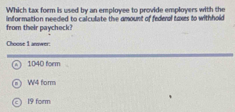 Which tax form is used by an employee to provide employers with the
information needed to calculate the amount of federal taxes to withhold
from their paycheck?
Choose 1 answer:
1040 form
W4 form
c 19 form