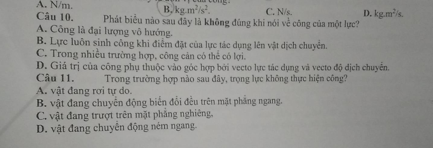 A. N/m. o n g.
B. kg.m^2/s^2. C. N/s. D. kg.m^2/s. 
Câu 10. Phát biểu nào sau đây là không đúng khi nói về công của một lực?
A. Công là đại lượng vô hướng.
B. Lực luôn sinh công khi điểm đặt của lực tác dụng lên vật dịch chuyển.
C. Trong nhiều trường hợp, công cản có thể có lợi.
D. Giá trị của công phụ thuộc vào góc hợp bởi vecto lực tác dụng và vecto độ địch chuyển.
Câu 11. Trong trường hợp nào sau đây, trọng lực không thực hiện công?
A. vật đang rơi tự do.
B. vật đang chuyển động biến đổi đều trên mặt phăng ngang.
C. vật đang trượt trên mặt phăng nghiêng,
D. vật đang chuyên động ném ngang.