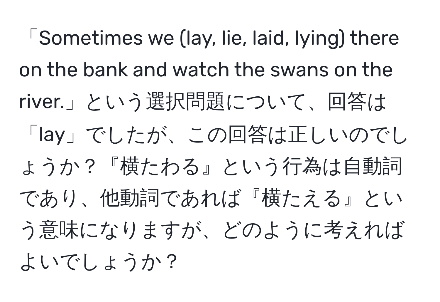 「Sometimes we (lay, lie, laid, lying) there on the bank and watch the swans on the river.」という選択問題について、回答は「lay」でしたが、この回答は正しいのでしょうか？『横たわる』という行為は自動詞であり、他動詞であれば『横たえる』という意味になりますが、どのように考えればよいでしょうか？