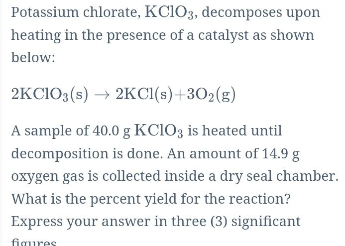 Potassium chlorate, KClO_3 , decomposes upon 
heating in the presence of a catalyst as shown 
below:
2KClO_3(s)to 2KCl(s)+3O_2(g)
A sample of 40.0 gKClO_3 is heated until 
decomposition is done. An amount of 14.9 g
oxygen gas is collected inside a dry seal chamber. 
What is the percent yield for the reaction? 
Express your answer in three (3) significant 
foures