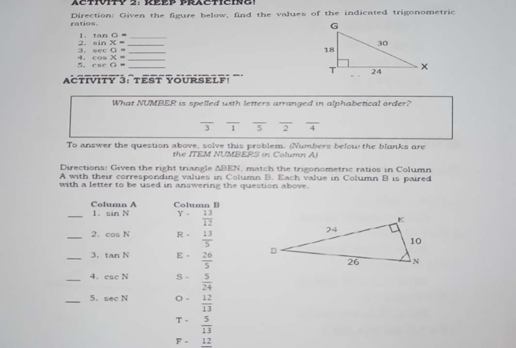 ACTIVITY 2: KEEP PRACTICING!
Direction: Given the figure below, find the values of the indicated trigonometric
ratios.
1. tan  G=-
2. sin  x=-
3. sec G=-
4, cos  x=-
5. csc  =-
ACTIVITY 3:TESTYOURSELF!
What NUMBER is spelled with letters arranged in alphabetical order?
524
To answer the question above, solve this problem. (Numbers below the blanks are
the ITEM NUMBERS in Column A)
Directions: Given the right tnangle Delta BEN. match the trigonometric ratios in Column
A with their corresponding values in Column B. Each value in Column B 1s paired
with a letter to be used in answering the question above.
Column A Column B
1.sin N Y-  13/12 
2. cos  N R·   13/5 
3. tan  N E-  26/5 
4. csc N S-  5/24 
5. sec  N 0-  12/13 
T-  5/13 
F-12