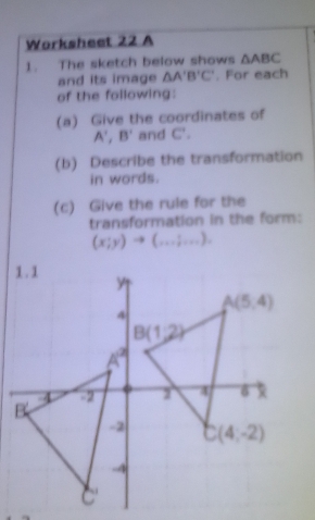 Worksheet 22 A
1. The sketch below shows △ ABC
and its image △ A'B'C'. For each
of the following:
(a) Give the coordinates of
A',B' and C'.
(b) Describe the transformation
in words.
(c) Give the rule for the
transformation in the form:
(x;y)to (...;...).