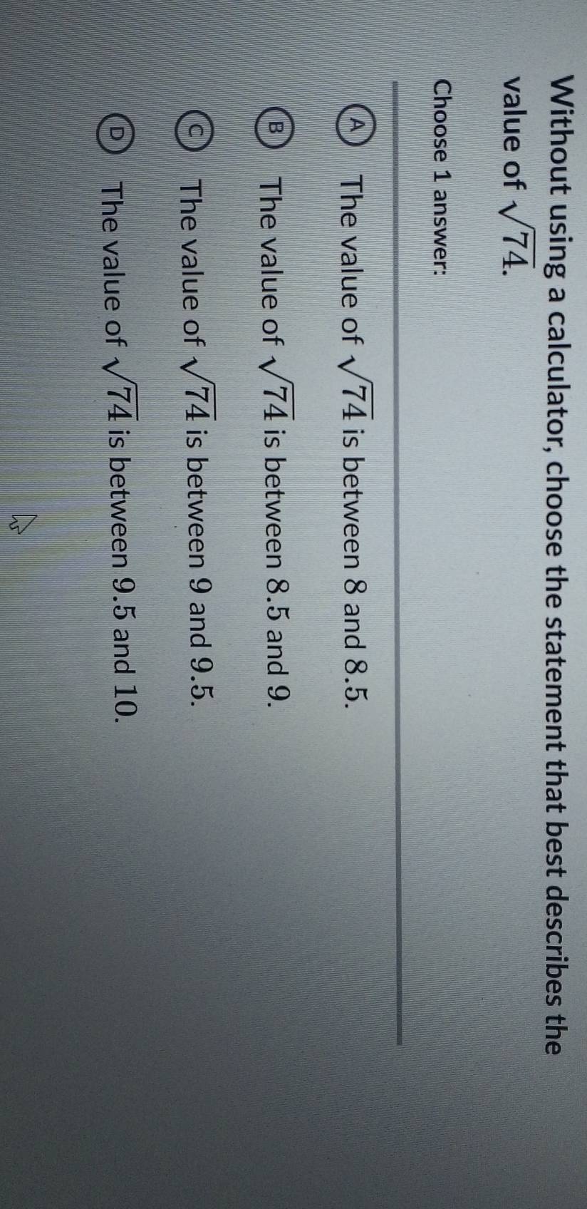 Without using a calculator, choose the statement that best describes the
value of sqrt(74). 
Choose 1 answer:
The value of sqrt(74) is between 8 and 8.5.
The value of sqrt(74) is between 8.5 and 9.
The value of sqrt(74) is between 9 and 9.5.
The value of sqrt(74) is between 9.5 and 10.