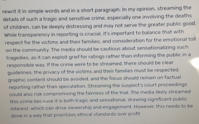 rewrit it in simple words and in a short paragraph: In my opinion, streaming the 
details of such a tragic and sensitive crime, especially one involving the deaths 
of children, can be deeply distressing and may not serve the greater public good. 
While transparency in reporting is crucial, it's important to balance that with 
respect for the victims and their families, and consideration for the emotional toll 
on the community. The media should be cautious about sensationalizing such 
tragedies, as it can exploit grief for ratings rather than informing the public in a 
responsible way. If the crime were to be streamed, there should be clear 
guidelines: the privacy of the victims and their families must be respected, 
graphic content should be avoided, and the focus should remain on factual 
reporting rather than speculation. Streaming the suspect's court proceedings 
could also risk compromising the fairness of the trial. The media likely streamed 
this crime because it is both tragic and sensational, drawing significant public 
interest, which can drive viewership and engagement. However, this needs to be 
done in a way that prioritizes ethical standards over profit